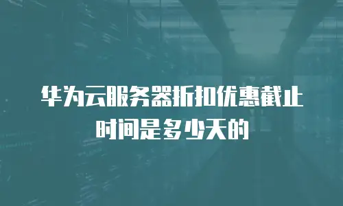 华为云服务器折扣优惠截止时间是多少天的