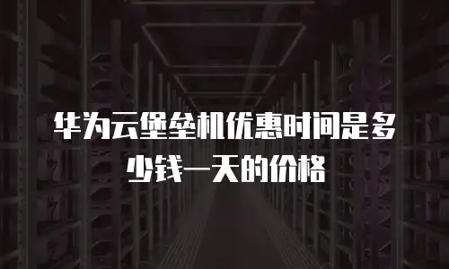 华为云堡垒机优惠时间是多少钱一天的价格