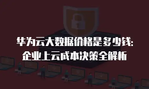 华为云大数据价格是多少钱：企业上云成本决策全解析