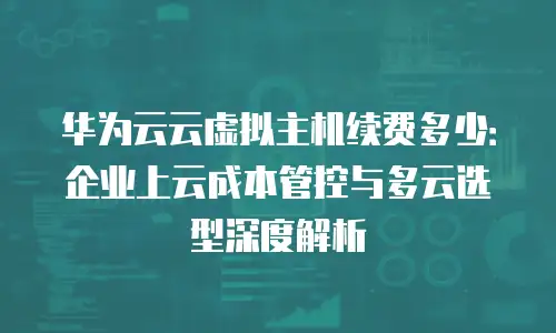 华为云云虚拟主机续费多少：企业上云成本管控与多云选型深度解析