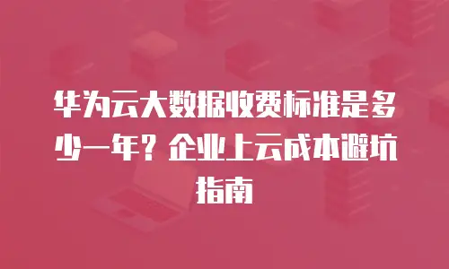 华为云大数据收费标准是多少一年？企业上云成本避坑指南