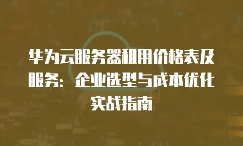 华为云服务器租用价格表及服务：企业选型与成本优化实战指南