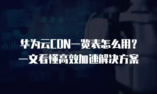 华为云CDN一览表怎么用？一文看懂高效加速解决方案