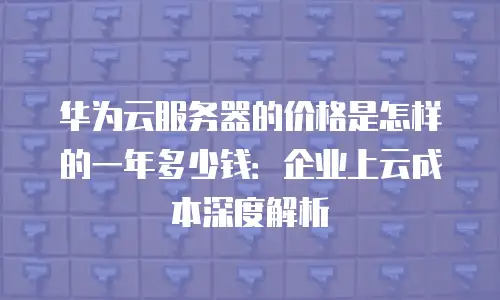 华为云服务器的价格是怎样的一年多少钱：企业上云成本深度解析