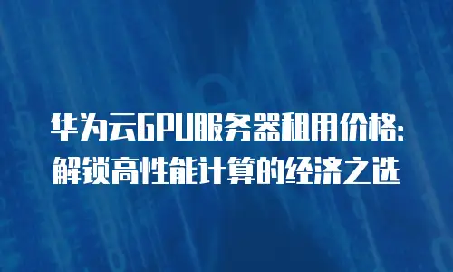 华为云GPU服务器租用价格：解锁高性能计算的经济之选