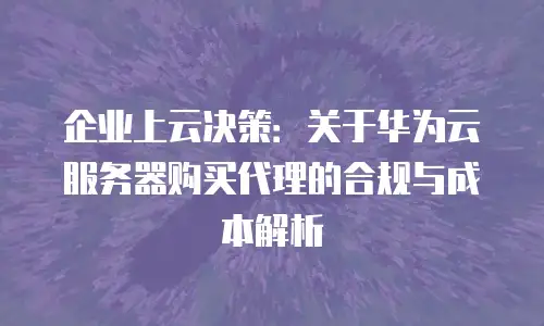 企业上云决策：关于华为云服务器购买代理的合规与成本解析