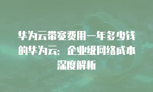华为云带宽费用一年多少钱的华为云：企业级网络成本深度解析
