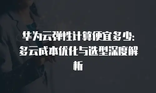 华为云弹性计算便宜多少：多云成本优化与选型深度解析