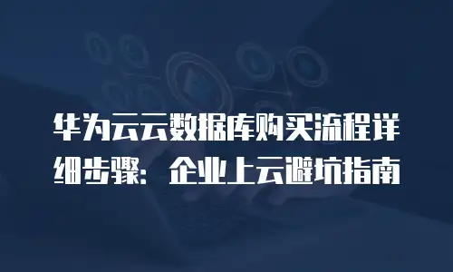 华为云云数据库购买流程详细步骤：企业上云避坑指南