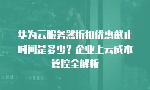 华为云服务器折扣优惠截止时间是多少？企业上云成本管控全解析