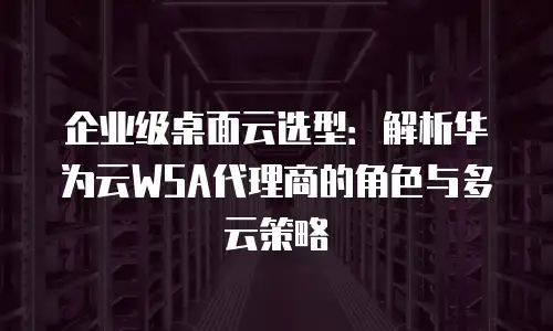 企业级桌面云选型：解析华为云WSA代理商的角色与多云策略