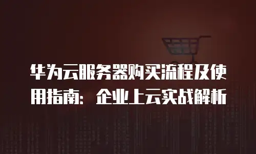 华为云服务器购买流程及使用指南：企业上云实战解析