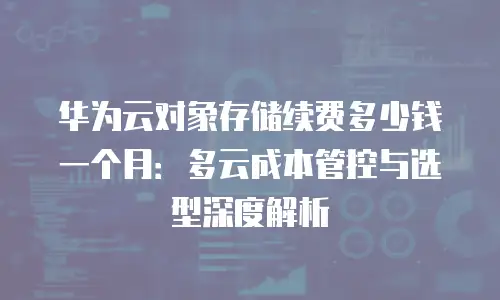 华为云对象存储续费多少钱一个月：多云成本管控与选型深度解析