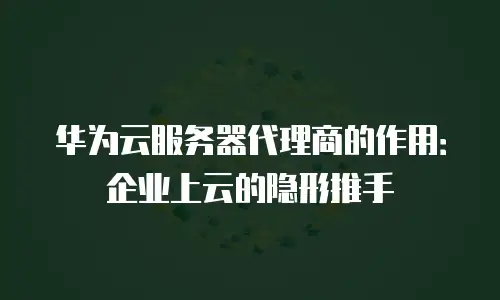 华为云服务器代理商的作用：企业上云的隐形推手