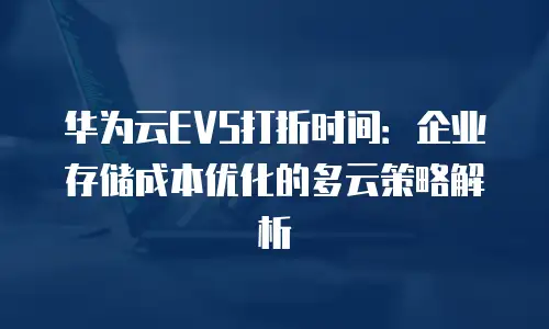 华为云EVS打折时间：企业存储成本优化的多云策略解析