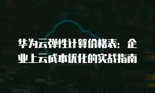 华为云弹性计算价格表：企业上云成本优化的实战指南