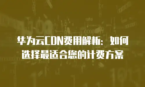 华为云CDN费用解析：如何选择最适合您的计费方案