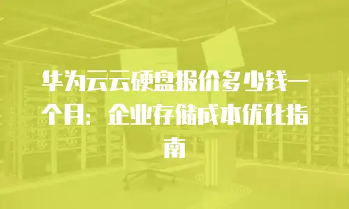 华为云云硬盘报价多少钱一个月：企业存储成本优化指南