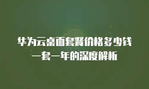 华为云桌面套餐价格多少钱一套一年的深度解析