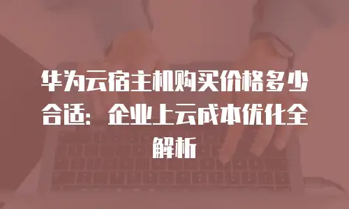 华为云宿主机购买价格多少合适：企业上云成本优化全解析