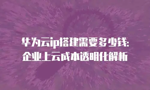 华为云ip搭建需要多少钱：企业上云成本透明化解析