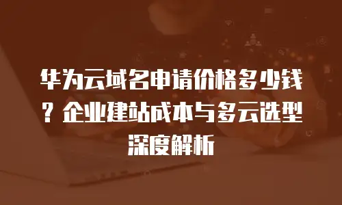 华为云域名申请价格多少钱？企业建站成本与多云选型深度解析