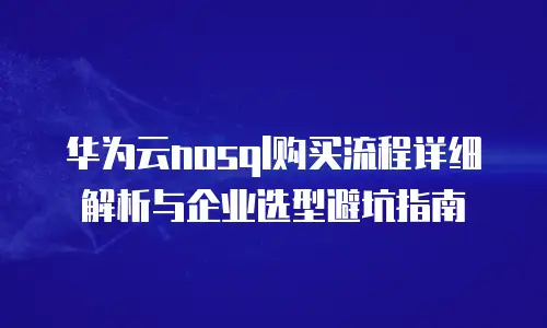 华为云nosql购买流程详细解析与企业选型避坑指南