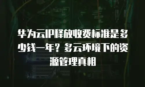华为云IP释放收费标准是多少钱一年？多云环境下的资源管理真相