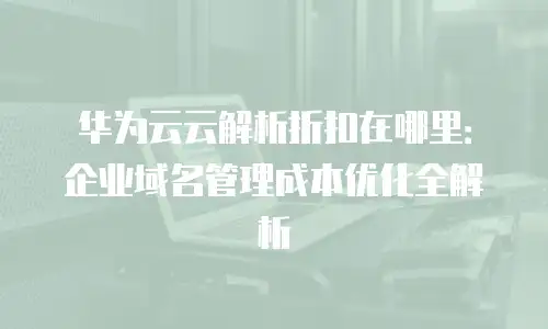 华为云云解析折扣在哪里：企业域名管理成本优化全解析