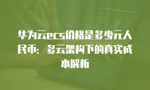 华为云ecs价格是多少元人民币：多云架构下的真实成本解析