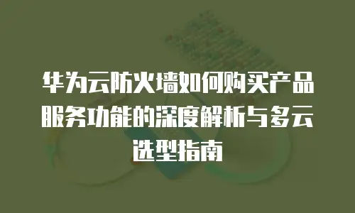 华为云防火墙如何购买产品服务功能的深度解析与多云选型指南