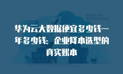 华为云大数据便宜多少钱一年多少钱：企业降本选型的真实账本
