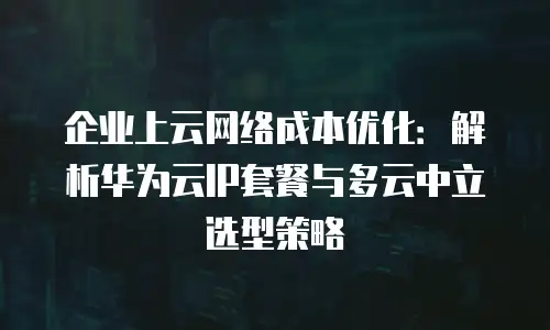 企业上云网络成本优化：解析华为云IP套餐与多云中立选型策略