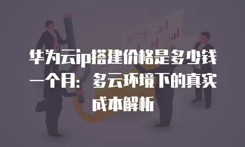 华为云ip搭建价格是多少钱一个月：多云环境下的真实成本解析