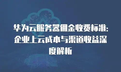 华为云服务器佣金收费标准：企业上云成本与渠道收益深度解析