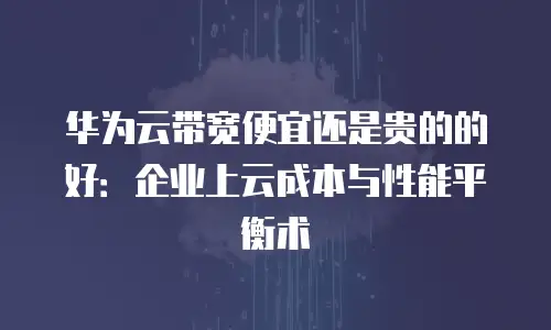 华为云带宽便宜还是贵的的好：企业上云成本与性能平衡术