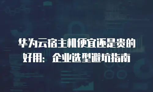 华为云宿主机便宜还是贵的好用：企业选型避坑指南