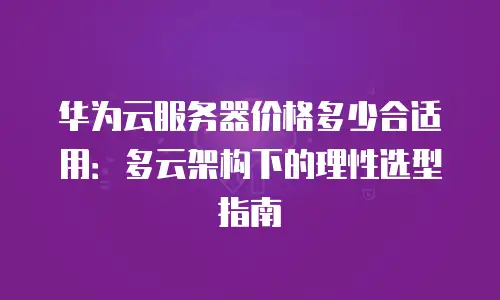 华为云服务器价格多少合适用：多云架构下的理性选型指南