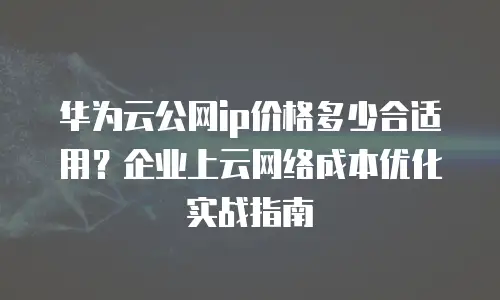 华为云公网ip价格多少合适用？企业上云网络成本优化实战指南