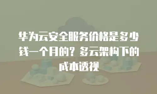 华为云安全服务价格是多少钱一个月的？多云架构下的成本透视