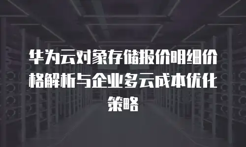 华为云对象存储报价明细价格解析与企业多云成本优化策略