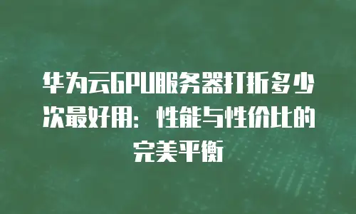 华为云GPU服务器打折多少次最好用：性能与性价比的完美平衡