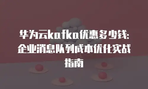 华为云kafka优惠多少钱：企业消息队列成本优化实战指南
