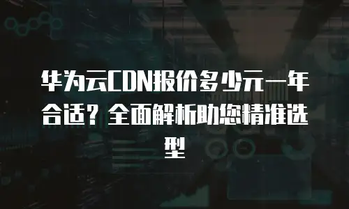 华为云CDN报价多少元一年合适？全面解析助您精准选型