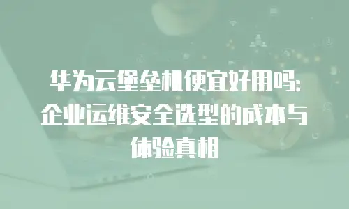 华为云堡垒机便宜好用吗：企业运维安全选型的成本与体验真相