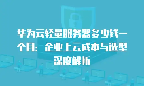 华为云轻量服务器多少钱一个月：企业上云成本与选型深度解析