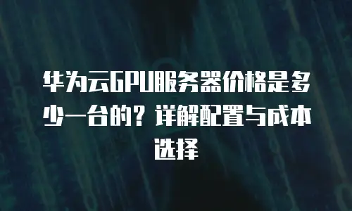 华为云GPU服务器价格是多少一台的？详解配置与成本选择