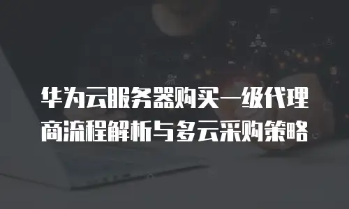 华为云服务器购买一级代理商流程解析与多云采购策略