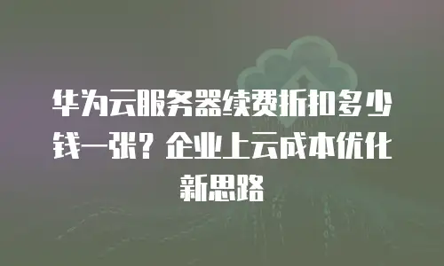华为云服务器续费折扣多少钱一张？企业上云成本优化新思路