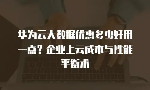 华为云大数据优惠多少好用一点？企业上云成本与性能平衡术